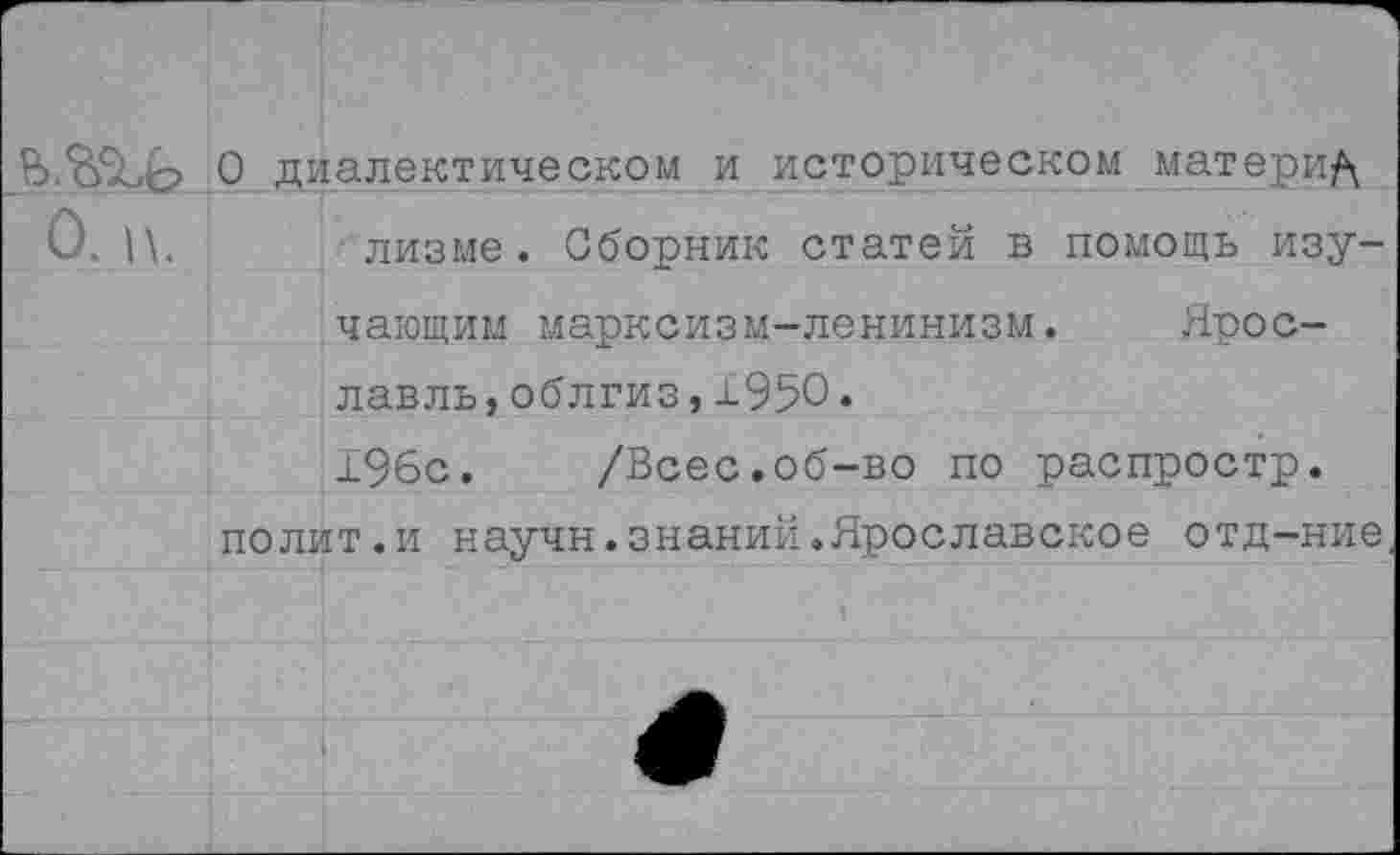 ﻿В. <6% о 0 диалектическом и историческом материд О,	лизме. Сборник статей в помощь изу-
чающим марксизм-ленинизм. Ярославль, облгиз, ±950. 196с. /Всес.об-во по распростр. полит.и научн.знаний.Ярославское отд-ние